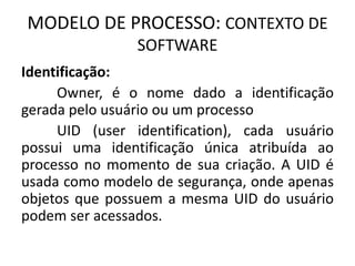 MODELO DE PROCESSO: CONTEXTO DE 
SOFTWARE 
Identificação: 
Owner, é o nome dado a identificação 
gerada pelo usuário ou um processo 
UID (user identification), cada usuário 
possui uma identificação única atribuída ao 
processo no momento de sua criação. A UID é 
usada como modelo de segurança, onde apenas 
objetos que possuem a mesma UID do usuário 
podem ser acessados. 
 