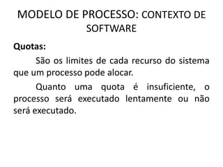MODELO DE PROCESSO: CONTEXTO DE 
SOFTWARE 
Quotas: 
São os limites de cada recurso do sistema 
que um processo pode alocar. 
Quanto uma quota é insuficiente, o 
processo será executado lentamente ou não 
será executado. 
 