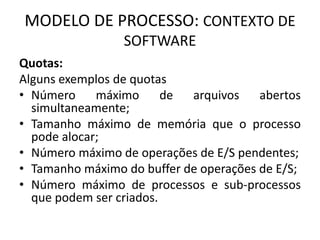 MODELO DE PROCESSO: CONTEXTO DE 
SOFTWARE 
Quotas: 
Alguns exemplos de quotas 
• Número máximo de arquivos abertos 
simultaneamente; 
• Tamanho máximo de memória que o processo 
pode alocar; 
• Número máximo de operações de E/S pendentes; 
• Tamanho máximo do buffer de operações de E/S; 
• Número máximo de processos e sub-processos 
que podem ser criados. 
 