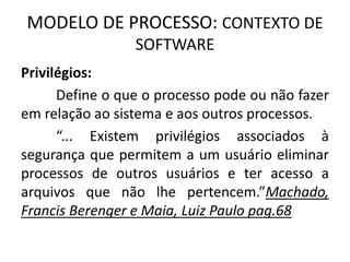MODELO DE PROCESSO: CONTEXTO DE 
SOFTWARE 
Privilégios: 
Define o que o processo pode ou não fazer 
em relação ao sistema e aos outros processos. 
“... Existem privilégios associados à 
segurança que permitem a um usuário eliminar 
processos de outros usuários e ter acesso a 
arquivos que não lhe pertencem.”Machado, 
Francis Berenger e Maia, Luiz Paulo pag.68 
 