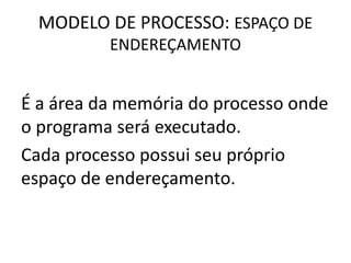 MODELO DE PROCESSO: ESPAÇO DE 
ENDEREÇAMENTO 
É a área da memória do processo onde 
o programa será executado. 
Cada processo possui seu próprio 
espaço de endereçamento. 
 