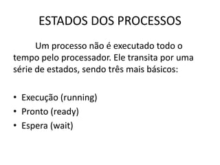 ESTADOS DOS PROCESSOS 
Um processo não é executado todo o 
tempo pelo processador. Ele transita por uma 
série de estados, sendo três mais básicos: 
• Execução (running) 
• Pronto (ready) 
• Espera (wait) 
 