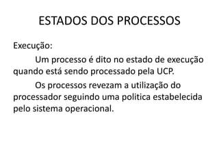 ESTADOS DOS PROCESSOS 
Execução: 
Um processo é dito no estado de execução 
quando está sendo processado pela UCP. 
Os processos revezam a utilização do 
processador seguindo uma politica estabelecida 
pelo sistema operacional. 
 
