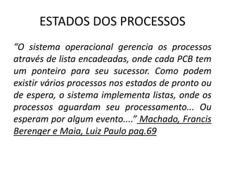 ESTADOS DOS PROCESSOS 
“O sistema operacional gerencia os processos 
através de lista encadeadas, onde cada PCB tem 
um ponteiro para seu sucessor. Como podem 
existir vários processos nos estados de pronto ou 
de espera, o sistema implementa listas, onde os 
processos aguardam seu processamento... Ou 
esperam por algum evento....” Machado, Francis 
Berenger e Maia, Luiz Paulo pag.69 
 