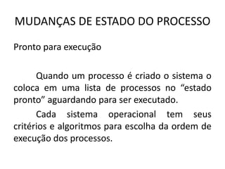 MUDANÇAS DE ESTADO DO PROCESSO 
Pronto para execução 
Quando um processo é criado o sistema o 
coloca em uma lista de processos no “estado 
pronto” aguardando para ser executado. 
Cada sistema operacional tem seus 
critérios e algoritmos para escolha da ordem de 
execução dos processos. 
 