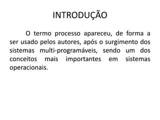 INTRODUÇÃO 
O termo processo apareceu, de forma a 
ser usado pelos autores, após o surgimento dos 
sistemas multi-programáveis, sendo um dos 
conceitos mais importantes em sistemas 
operacionais. 
 