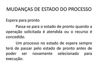 MUDANÇAS DE ESTADO DO PROCESSO 
Espera para pronto 
Passa-se para o estado de pronto quando a 
operação solicitada é atendida ou o recurso é 
concedido. 
Um processo no estado de espera sempre 
terá de passar pelo estado de pronto antes de 
poder ser novamente selecionado para 
execução. 
 