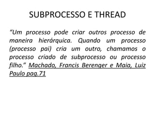 SUBPROCESSO E THREAD 
“Um processo pode criar outros processo de 
maneira hierárquica. Quando um processo 
(processo pai) cria um outro, chamamos o 
processo criado de subprocesso ou processo 
filho.” Machado, Francis Berenger e Maia, Luiz 
Paulo pag.71 
 