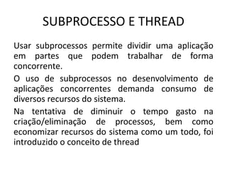 SUBPROCESSO E THREAD 
Usar subprocessos permite dividir uma aplicação 
em partes que podem trabalhar de forma 
concorrente. 
O uso de subprocessos no desenvolvimento de 
aplicações concorrentes demanda consumo de 
diversos recursos do sistema. 
Na tentativa de diminuir o tempo gasto na 
criação/eliminação de processos, bem como 
economizar recursos do sistema como um todo, foi 
introduzido o conceito de thread 
 