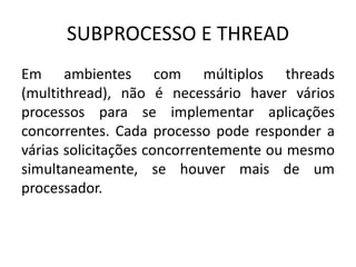 SUBPROCESSO E THREAD 
Em ambientes com múltiplos threads 
(multithread), não é necessário haver vários 
processos para se implementar aplicações 
concorrentes. Cada processo pode responder a 
várias solicitações concorrentemente ou mesmo 
simultaneamente, se houver mais de um 
processador. 
 