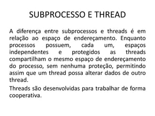 SUBPROCESSO E THREAD 
A diferença entre subprocessos e threads é em 
relação ao espaço de endereçamento. Enquanto 
processos possuem, cada um, espaços 
independentes e protegidos as threads 
compartilham o mesmo espaço de endereçamento 
do processo, sem nenhuma proteção, permitindo 
assim que um thread possa alterar dados de outro 
thread. 
Threads são desenvolvidas para trabalhar de forma 
cooperativa. 
 