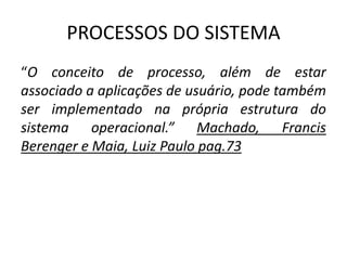 PROCESSOS DO SISTEMA 
“O conceito de processo, além de estar 
associado a aplicações de usuário, pode também 
ser implementado na própria estrutura do 
sistema operacional.” Machado, Francis 
Berenger e Maia, Luiz Paulo pag.73 
 