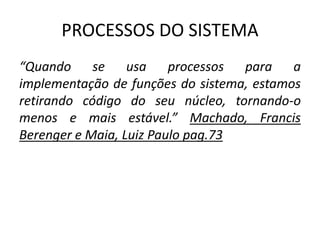 PROCESSOS DO SISTEMA 
“Quando se usa processos para a 
implementação de funções do sistema, estamos 
retirando código do seu núcleo, tornando-o 
menos e mais estável.” Machado, Francis 
Berenger e Maia, Luiz Paulo pag.73 
 