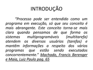 INTRODUÇÃO 
“Processo pode ser entendido como um 
programa em execução, só que seu conceito é 
mais abrangente. Este conceito torna-se mais 
claro quando pensamos de que forma os 
sistemas multiprogramáveis (multitarefa) 
atendem os diversos usuários (tarefas) e 
mantêm informações a respeito dos vários 
programas que estão sendo executados 
concorrentemente.” Machado, Francis Berenger 
e Maia, Luiz Paulo pag. 65 
 