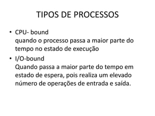 TIPOS DE PROCESSOS 
• CPU- bound 
quando o processo passa a maior parte do 
tempo no estado de execução 
• I/O-bound 
Quando passa a maior parte do tempo em 
estado de espera, pois realiza um elevado 
número de operações de entrada e saída. 
 