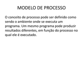 MODELO DE PROCESSO 
O conceito de processo pode ser definido como 
sendo o ambiente onde se executa um 
programa. Um mesmo programa pode produzir 
resultados diferentes, em função do processo no 
qual ele é executado. 
 