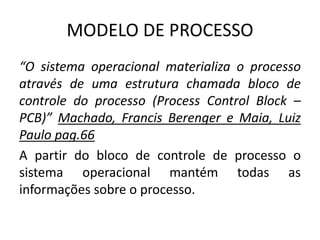 MODELO DE PROCESSO 
“O sistema operacional materializa o processo 
através de uma estrutura chamada bloco de 
controle do processo (Process Control Block – 
PCB)” Machado, Francis Berenger e Maia, Luiz 
Paulo pag.66 
A partir do bloco de controle de processo o 
sistema operacional mantém todas as 
informações sobre o processo. 
 