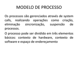 MODELO DE PROCESSO 
Os processos são gerenciados através de system 
calls, realizando operações como criação, 
eliminação sincronização, suspensão de 
processos. 
O processo pode ser dividido em três elementos 
básicos: contexto de hardware, contexto de 
software e espaço de endereçamento 
 