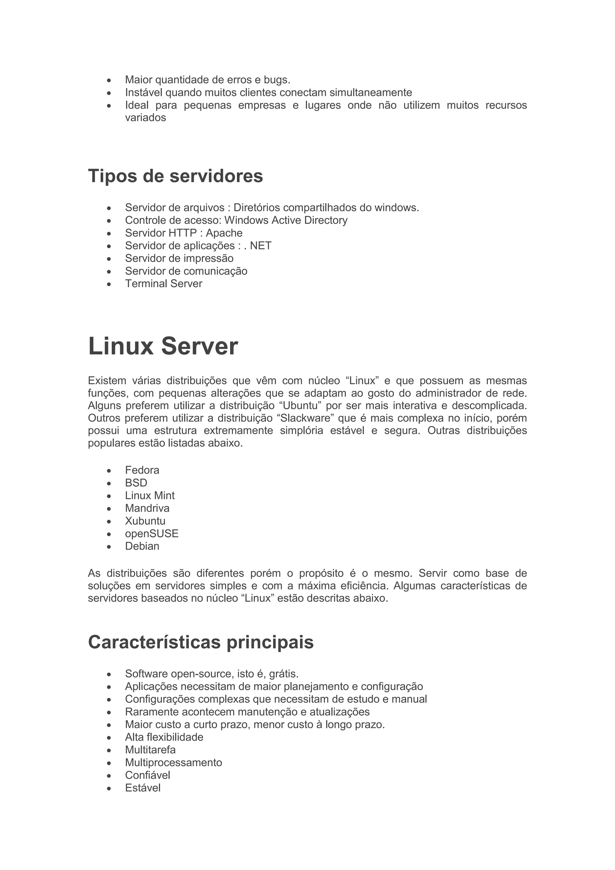 • Maior quantidade de erros e bugs.
• Instável quando muitos clientes conectam simultaneamente
• Ideal para pequenas empresas e lugares onde não utilizem muitos recursos
variados
Tipos de servidores
• Servidor de arquivos : Diretórios compartilhados do windows.
• Controle de acesso: Windows Active Directory
• Servidor HTTP : Apache
• Servidor de aplicações : . NET
• Servidor de impressão
• Servidor de comunicação
• Terminal Server
Linux Server
Existem várias distribuições que vêm com núcleo “Linux” e que possuem as mesmas
funções, com pequenas alterações que se adaptam ao gosto do administrador de rede.
Alguns preferem utilizar a distribuição “Ubuntu” por ser mais interativa e descomplicada.
Outros preferem utilizar a distribuição “Slackware” que é mais complexa no início, porém
possui uma estrutura extremamente simplória estável e segura. Outras distribuições
populares estão listadas abaixo.
• Fedora
• BSD
• Linux Mint
• Mandriva
• Xubuntu
• openSUSE
• Debian
As distribuições são diferentes porém o propósito é o mesmo. Servir como base de
soluções em servidores simples e com a máxima eficiência. Algumas características de
servidores baseados no núcleo “Linux” estão descritas abaixo.
Características principais
• Software open-source, isto é, grátis.
• Aplicações necessitam de maior planejamento e configuração
• Configurações complexas que necessitam de estudo e manual
• Raramente acontecem manutenção e atualizações
• Maior custo a curto prazo, menor custo à longo prazo.
• Alta flexibilidade
• Multitarefa
• Multiprocessamento
• Confiável
• Estável
 