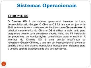 11
CHROME OS
O Chrome OS é um sistema operacional baseado no Linux
desenvolvido pelo Google. O Chrome OS foi lançado em junho de
2011 juntamente com notebooks conhecidos como Chromebooks. A
principal característica do Chrome OS é utilizar a web, tanto para
programas quanto para armazenar dados. Nele, não há instalação
de programas ou configurações complicadas para o usuário. A
interface do Chrome OS é uma versão modificada do
navegador Google Chrome, o que tem por intenção facilitar a vida do
usuário e criar um sistema operacional transparente, deixando para
o usuário apenas experiência de uso dos aplicativos.
Sistemas Operacionais
 
