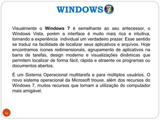 14
Visualmente o Windows 7 é semelhante ao seu antecessor, o
Windows Vista, porém a interface é muito mais rica e intuitiva,
tornando a experiência individual um verdadeiro prazer. Esse sentido
se traduz na facilidade de localizar seus aplicativos e arquivos. Hoje
encontramos ícones redimensionais, agrupamento de aplicativos na
barra de tarefas, design moderno e visualizações dinâmicas que
permitem localizar de forma fácil, rápida e atraente os programas ou
documentos abertos.
É um Sistema Operacional multitarefa e para múltiplos usuários. O
novo sistema operacional da Microsoft trouxe, além dos recursos do
Windows 7, muitos recursos que tornam a utilização do computador
mais amigável.
WINDOWS
 