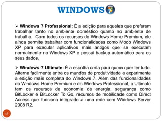 16
 Windows 7 Professional: É a edição para aqueles que preferem
trabalhar tanto no ambiente doméstico quanto no ambiente de
trabalho. Com todos os recursos do Windows Home Premium, ele
ainda permite trabalhar com funcionalidades como Modo Windows
XP para executar aplicativos mais antigos que se executam
normalmente no Windows XP e possui backup automático para os
seus dados.
 Windows 7 Ultimate: É a escolha certa para quem quer ter tudo.
Alterne facilmente entre os mundos de produtividade e experimente
a edição mais completa do Windows 7. Além das funcionalidades
do Windows Home Premium e do Windows Professional, o Ultimate
tem os recursos de economia de energia, segurança como
BitLocker e BitLocker To Go, recursos de mobilidade como Direct
Access que funciona integrado a uma rede com Windows Server
2008 R2.
WINDOWS
 