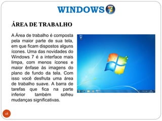 18
ÁREA DE TRABALHO
A Área de trabalho é composta
pela maior parte de sua tela,
em que ficam dispostos alguns
ícones. Uma das novidades do
Windows 7 é a interface mais
limpa, com menos ícones e
maior ênfase às imagens do
plano de fundo da tela. Com
isso você desfruta uma área
de trabalho suave. A barra de
tarefas que fica na parte
inferior também sofreu
mudanças significativas.
WINDOWS
 