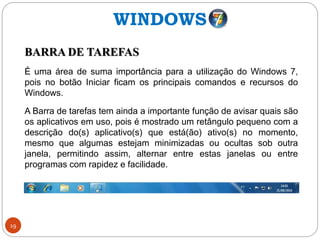 19
BARRA DE TAREFAS
É uma área de suma importância para a utilização do Windows 7,
pois no botão Iniciar ficam os principais comandos e recursos do
Windows.
A Barra de tarefas tem ainda a importante função de avisar quais são
os aplicativos em uso, pois é mostrado um retângulo pequeno com a
descrição do(s) aplicativo(s) que está(ão) ativo(s) no momento,
mesmo que algumas estejam minimizadas ou ocultas sob outra
janela, permitindo assim, alternar entre estas janelas ou entre
programas com rapidez e facilidade.
WINDOWS
 
