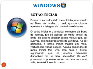 20
BOTÃO INICIAR
Está no mesmo local do menu Iniciar, encontrado
na Barra de tarefas, o qual, quando clicado,
apresenta a listagem de comandos existentes.
O botão Iniciar é o principal elemento da Barra
de Tarefas. Ele dá acesso ao Menu Iniciar, de
onde se podem acessar outros menus que, por
sua vez, acionam programas do Windows. Ao ser
acionado, o botão Iniciar mostra um menu
vertical com várias opções. Alguns comandos do
menu Iniciar têm uma seta para a direita,
significando que há opções adicionais
disponíveis em um menu secundário. Se você
posicionar o ponteiro sobre um item com uma
seta, será exibido outro menu..
WINDOWS
 