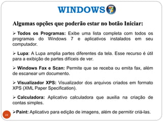 22
Algumas opções que poderão estar no botão Iniciar:
 Todos os Programas: Exibe uma lista completa com todos os
programas do Windows 7 e aplicativos instalados em seu
computador.
 Lupa: A Lupa amplia partes diferentes da tela. Esse recurso é útil
para a exibição de partes difíceis de ver.
 Windows Fax e Scan: Permite que se receba ou emita fax, além
de escanear um documento.
 Visualizador XPS: Visualizador dos arquivos criados em formato
XPS (XML Paper Specification).
 Calculadora: Aplicativo calculadora que auxilia na criação de
contas simples.
Paint: Aplicativo para edição de imagens, além de permitir criá-las.
WINDOWS
 