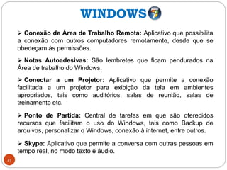 23
 Conexão de Área de Trabalho Remota: Aplicativo que possibilita
a conexão com outros computadores remotamente, desde que se
obedeçam às permissões.
 Notas Autoadesivas: São lembretes que ficam pendurados na
Área de trabalho do Windows.
 Conectar a um Projetor: Aplicativo que permite a conexão
facilitada a um projetor para exibição da tela em ambientes
apropriados, tais como auditórios, salas de reunião, salas de
treinamento etc.
 Ponto de Partida: Central de tarefas em que são oferecidos
recursos que facilitam o uso do Windows, tais como Backup de
arquivos, personalizar o Windows, conexão à internet, entre outros.
 Skype: Aplicativo que permite a conversa com outras pessoas em
tempo real, no modo texto e áudio.
WINDOWS
 
