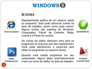 26
ÍCONES
Representação gráfica de um arquivo, pasta
ou programa. Você pode adicionar ícones na
área de trabalho, assim como pode excluir.
Alguns ícones são padrões do Windows:
Computador, Painel de Controle, Rede,
Lixeira e a Pasta do usuário.
Os ícones de atalho oferecem links para os
programas ou arquivos que eles representam.
Você pode adicioná-los e excluí-los sem
afetar os programas ou arquivos atuais.
Quando você instala programas em seu
computador, alguns deles automaticamente
criam um ícone de atalho na área de trabalho.
WINDOWS
 