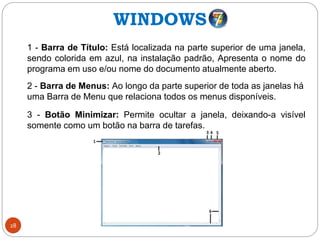 28
1 - Barra de Título: Está localizada na parte superior de uma janela,
sendo colorida em azul, na instalação padrão, Apresenta o nome do
programa em uso e/ou nome do documento atualmente aberto.
2 - Barra de Menus: Ao longo da parte superior de toda as janelas há
uma Barra de Menu que relaciona todos os menus disponíveis.
3 - Botão Minimizar: Permite ocultar a janela, deixando-a visível
somente como um botão na barra de tarefas.
WINDOWS
 