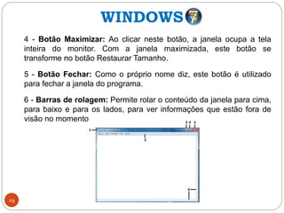 29
4 - Botão Maximizar: Ao clicar neste botão, a janela ocupa a tela
inteira do monitor. Com a janela maximizada, este botão se
transforme no botão Restaurar Tamanho.
5 - Botão Fechar: Como o próprio nome diz, este botão é utilizado
para fechar a janela do programa.
6 - Barras de rolagem: Permite rolar o conteúdo da janela para cima,
para baixo e para os lados, para ver informações que estão fora de
visão no momento.
WINDOWS
 