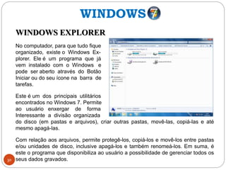 30
WINDOWS EXPLORER
No computador, para que tudo fique
organizado, existe o Windows Ex-
plorer. Ele é um programa que já
vem instalado com o Windows e
pode ser aberto através do Botão
Iniciar ou do seu ícone na barra de
tarefas.
Este é um dos principais utilitários
encontrados no Windows 7. Permite
ao usuário enxergar de forma
Interessante a divisão organizada
do disco (em pastas e arquivos), criar outras pastas, movê-las, copiá-las e até
mesmo apagá-las.
Com relação aos arquivos, permite protegê-los, copiá-los e movê-los entre pastas
e/ou unidades de disco, inclusive apagá-los e também renomeá-los. Em suma, é
este o programa que disponibiliza ao usuário a possibilidade de gerenciar todos os
seus dados gravados.
WINDOWS
 