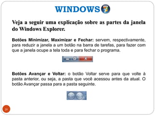 31
Veja a seguir uma explicação sobre as partes da janela
do Windows Explorer.
Botões Minimizar, Maximizar e Fechar: servem, respectivamente,
para reduzir a janela a um botão na barra de tarefas, para fazer com
que a janela ocupe a tela toda e para fechar o programa.
Botões Avançar e Voltar: o botão Voltar serve para que volte à
pasta anterior, ou seja, a pasta que você acessou antes da atual. O
botão Avançar passa para a pasta seguinte.
WINDOWS
 
