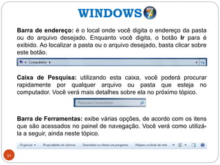 32
Barra de endereço: é o local onde você digita o endereço da pasta
ou do arquivo desejado. Enquanto você digita, o botão Ir para é
exibido. Ao localizar a pasta ou o arquivo desejado, basta clicar sobre
este botão.
Caixa de Pesquisa: utilizando esta caixa, você poderá procurar
rapidamente por qualquer arquivo ou pasta que esteja no
computador. Você verá mais detalhes sobre ela no próximo tópico.
Barra de Ferramentas: exibe várias opções, de acordo com os itens
que são acessados no painel de navegação. Você verá como utilizá-
la a seguir, ainda neste tópico.
WINDOWS
 
