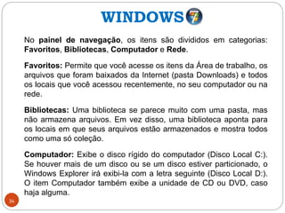 34
No painel de navegação, os itens são divididos em categorias:
Favoritos, Bibliotecas, Computador e Rede.
Favoritos: Permite que você acesse os itens da Área de trabalho, os
arquivos que foram baixados da Internet (pasta Downloads) e todos
os locais que você acessou recentemente, no seu computador ou na
rede.
Bibliotecas: Uma biblioteca se parece muito com uma pasta, mas
não armazena arquivos. Em vez disso, uma biblioteca aponta para
os locais em que seus arquivos estão armazenados e mostra todos
como uma só coleção.
Computador: Exibe o disco rígido do computador (Disco Local C:).
Se houver mais de um disco ou se um disco estiver particionado, o
Windows Explorer irá exibi-la com a letra seguinte (Disco Local D:).
O item Computador também exibe a unidade de CD ou DVD, caso
haja alguma.
WINDOWS
 