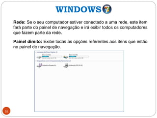 35
Rede: Se o seu computador estiver conectado a uma rede, este item
fará parte do painel de navegação e irá exibir todos os computadores
que fazem parte da rede.
Painel direito: Exibe todas as opções referentes aos itens que estão
no painel de navegação.
WINDOWS
 