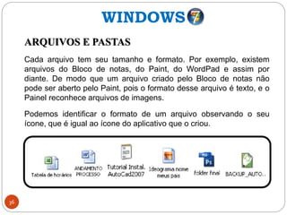 36
ARQUIVOS E PASTAS
Cada arquivo tem seu tamanho e formato. Por exemplo, existem
arquivos do Bloco de notas, do Paint, do WordPad e assim por
diante. De modo que um arquivo criado pelo Bloco de notas não
pode ser aberto pelo Paint, pois o formato desse arquivo é texto, e o
Painel reconhece arquivos de imagens.
Podemos identificar o formato de um arquivo observando o seu
ícone, que é igual ao ícone do aplicativo que o criou.
WINDOWS
 
