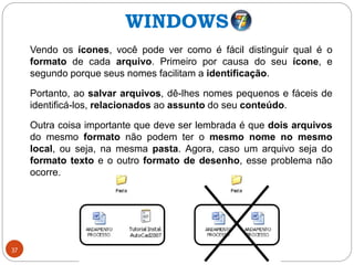 37
Vendo os ícones, você pode ver como é fácil distinguir qual é o
formato de cada arquivo. Primeiro por causa do seu ícone, e
segundo porque seus nomes facilitam a identificação.
Portanto, ao salvar arquivos, dê-lhes nomes pequenos e fáceis de
identificá-los, relacionados ao assunto do seu conteúdo.
Outra coisa importante que deve ser lembrada é que dois arquivos
do mesmo formato não podem ter o mesmo nome no mesmo
local, ou seja, na mesma pasta. Agora, caso um arquivo seja do
formato texto e o outro formato de desenho, esse problema não
ocorre.
WINDOWS
 