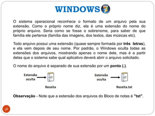 38
O sistema operacional reconhece o formato de um arquivo pela sua
extensão. Como o próprio nome diz, ela é uma extensão do nome do
próprio arquivo. Seria como se fosse o sobrenome, para saber de que
família ele pertence (família das imagens, dos textos, das músicas etc).
Todo arquivo possui uma extensão (quase sempre formada por três letras),
e ela vem depois de seu nome. Por padrão, o Windows oculta todas as
extensões dos arquivos, mostrando apenas o nome dele, mas é a partir
delas que o sistema sabe qual aplicativo deverá abrir o arquivo solicitado.
O nome do arquivo é separado de sua extensão por um ponto (.).
Observação - Note que a extensão dos arquivos do Bloco de notas é "txt".
WINDOWS
 