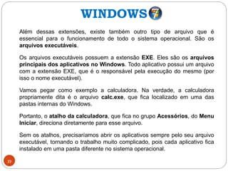 39
Além dessas extensões, existe também outro tipo de arquivo que é
essencial para o funcionamento de todo o sistema operacional. São os
arquivos executáveis.
Os arquivos executáveis possuem a extensão EXE. Eles são os arquivos
principais dos aplicativos no Windows. Todo aplicativo possui um arquivo
com a extensão EXE, que é o responsável pela execução do mesmo (por
isso o nome executável).
Vamos pegar como exemplo a calculadora. Na verdade, a calculadora
propriamente dita é o arquivo calc.exe, que fica localizado em uma das
pastas internas do Windows.
Portanto, o atalho da calculadora, que fica no grupo Acessórios, do Menu
Iniciar, direciona diretamente para esse arquivo.
Sem os atalhos, precisaríamos abrir os aplicativos sempre pelo seu arquivo
executável, tornando o trabalho muito complicado, pois cada aplicativo fica
instalado em uma pasta diferente no sistema operacional.
WINDOWS
 