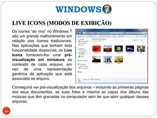 40
LIVE ICONS (MODOS DE EXIBIÇÃO)
Conseguirá ver pré-visualização dos arquivos – incluindo as primeiras páginas
dos seus documentos, as suas fotos e mesmo as capas dos álbuns das
músicas que têm gravadas no computador sem ter que abrir qualquer desses
arquivos.
Os ícones “ao vivo” no Windows 7
são um grande melhoramento em
relação aos ícones tradicionais.
Nas aplicações que tenham esta
funcionalidade disponível, os Live
Icons fornecem-lhe uma pré-
visualização em miniatura do
conteúdo de cada arquivo, em
vez de uma representação
genérica da aplicação que está
associada ao arquivo.
WINDOWS
 