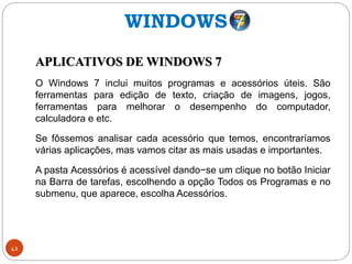 42
APLICATIVOS DE WINDOWS 7
O Windows 7 inclui muitos programas e acessórios úteis. São
ferramentas para edição de texto, criação de imagens, jogos,
ferramentas para melhorar o desempenho do computador,
calculadora e etc.
Se fôssemos analisar cada acessório que temos, encontraríamos
várias aplicações, mas vamos citar as mais usadas e importantes.
A pasta Acessórios é acessível dando−se um clique no botão Iniciar
na Barra de tarefas, escolhendo a opção Todos os Programas e no
submenu, que aparece, escolha Acessórios.
WINDOWS
 