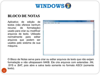 43
BLOCO DE NOTAS
Aplicativo de edição de
textos (não oferece nenhum
recurso de formatação)
usado para criar ou modificar
arquivos de texto. Utilizado
normalmente para editar
arquivos que podem ser
usados pelo sistema da sua
máquina.
O Bloco de Notas serve para criar ou editar arquivos de texto que não exijam
formatação e não ultrapassem 64KB. Ele cria arquivos com extensões .INI,
.SYS e .BAT, pois abre e salva texto somente no formato ASCII (somente
texto).
WINDOWS
 