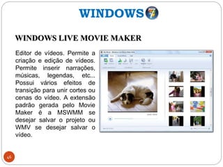 46
Editor de vídeos. Permite a
criação e edição de vídeos.
Permite inserir narrações,
músicas, legendas, etc...
Possui vários efeitos de
transição para unir cortes ou
cenas do vídeo. A extensão
padrão gerada pelo Movie
Maker é a MSWMM se
desejar salvar o projeto ou
WMV se desejar salvar o
vídeo.
WINDOWS
WINDOWS LIVE MOVIE MAKER
 