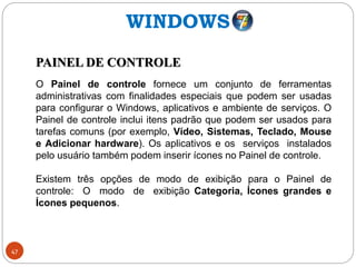 47
PAINEL DE CONTROLE
O Painel de controle fornece um conjunto de ferramentas
administrativas com finalidades especiais que podem ser usadas
para configurar o Windows, aplicativos e ambiente de serviços. O
Painel de controle inclui itens padrão que podem ser usados para
tarefas comuns (por exemplo, Vídeo, Sistemas, Teclado, Mouse
e Adicionar hardware). Os aplicativos e os serviços instalados
pelo usuário também podem inserir ícones no Painel de controle.
Existem três opções de modo de exibição para o Painel de
controle: O modo de exibição Categoria, Ícones grandes e
Ícones pequenos.
WINDOWS
 