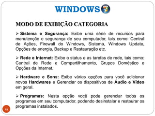 49
MODO DE EXIBIÇÃO CATEGORIA
 Sistema e Segurança: Exibe uma série de recursos para
manutenção e segurança de seu computador, tais como: Central
de Ações, Firewall do Windows, Sistema, Windows Update,
Opções de energia, Backup e Restauração etc.
 Rede e Internet: Exibe o status e as tarefas de rede, tais como:
Central de Rede e Compartilhamento, Grupos Doméstico e
Opções da Internet.
 Hardware e Sons: Exibe várias opções para você adicionar
novos Hardwares e Gerenciar os dispositivos de Áudio e Vídeo
em geral.
 Programas: Nesta opção você pode gerenciar todos os
programas em seu computador, podendo desinstalar e restaurar os
programas instalados.
WINDOWS
 