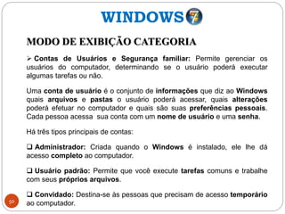 50
MODO DE EXIBIÇÃO CATEGORIA
 Contas de Usuários e Segurança familiar: Permite gerenciar os
usuários do computador, determinando se o usuário poderá executar
algumas tarefas ou não.
Uma conta de usuário é o conjunto de informações que diz ao Windows
quais arquivos e pastas o usuário poderá acessar, quais alterações
poderá efetuar no computador e quais são suas preferências pessoais.
Cada pessoa acessa sua conta com um nome de usuário e uma senha.
Há três tipos principais de contas:
 Administrador: Criada quando o Windows é instalado, ele lhe dá
acesso completo ao computador.
 Usuário padrão: Permite que você execute tarefas comuns e trabalhe
com seus próprios arquivos.
 Convidado: Destina-se às pessoas que precisam de acesso temporário
ao computador.
WINDOWS
 